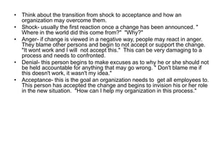 • Think about the transition from shock to acceptance and how an
organization may overcome them.
• Shock- usually the first reaction once a change has been announced. "
Where in the world did this come from?" "Why?"
• Anger- if change is viewed in a negative way, people may react in anger.
They blame other persons and begin to not accept or support the change.
"It wont work and I will not accept this." This can be very damaging to a
process and needs to confronted.
• Denial- this person begins to make excuses as to why he or she should not
be held accountable for anything that may go wrong. " Don't blame me if
this doesn't work, it wasn't my idea."
• Acceptance- this is the goal an organization needs to get all employees to.
This person has accepted the change and begins to invision his or her role
in the new situation. "How can I help my organization in this process."
 
