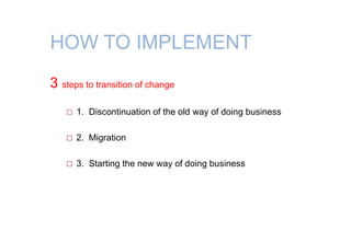 HOW TO IMPLEMENT
3 steps to transition of change
 1. Discontinuation of the old way of doing business
 2. Migration
 3. Starting the new way of doing business
 