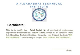 This is to certify that Patel Satish M. of mechanical engineering
department Enrollment no.: 116010319119 studies in 5th semester from
A.Y. Dadabhai Technical Institute, Kosamba has finished the topic “RE-
ENGINEERING satisfactorily in subject INDUSTRIAL ENGINEERING.
___________________
Guide
 