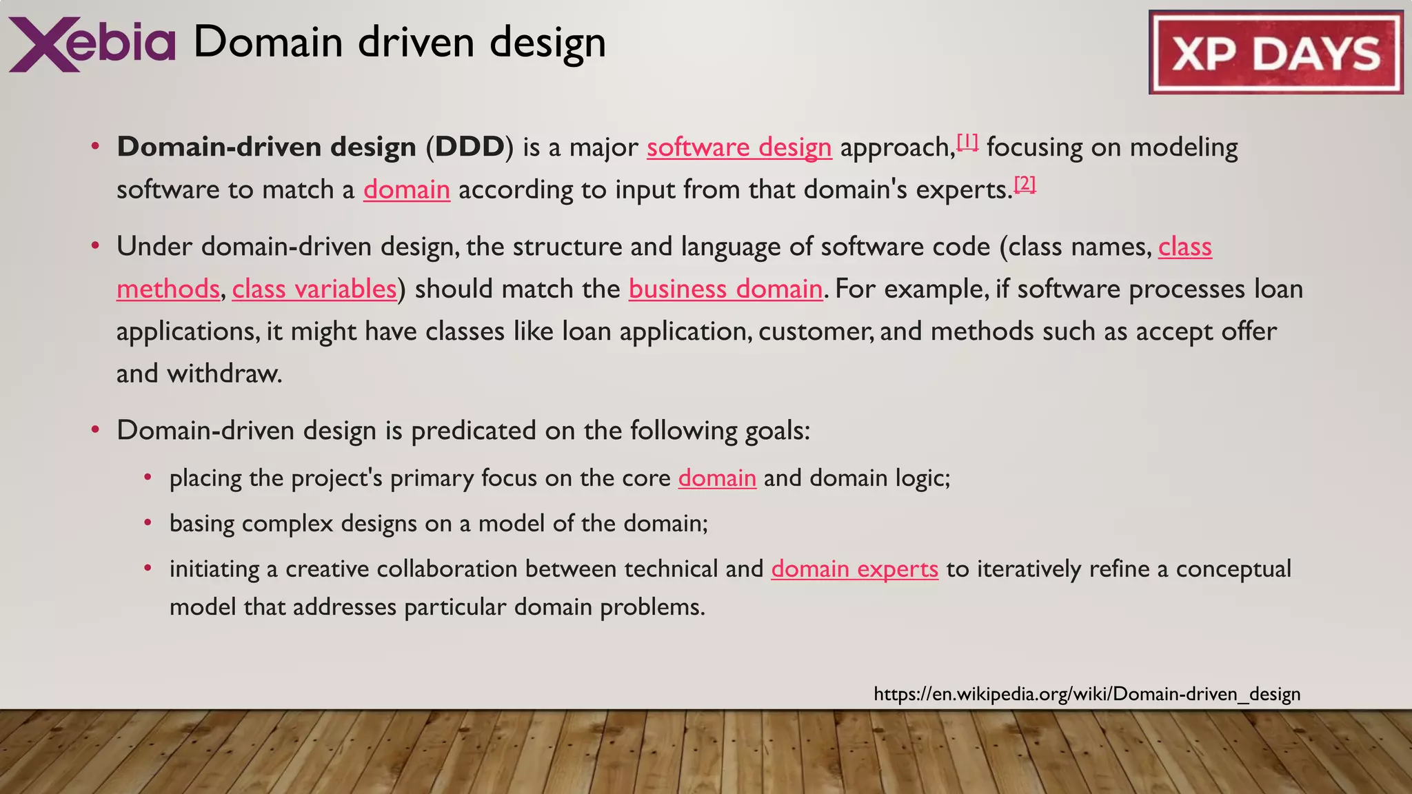 Domain driven design
• Domain-driven design (DDD) is a major software design approach,[1] focusing on modeling
software to match a domain according to input from that domain's experts.[2]
• Under domain-driven design, the structure and language of software code (class names, class
methods, class variables) should match the business domain. For example, if software processes loan
applications, it might have classes like loan application, customer, and methods such as accept offer
and withdraw.
• Domain-driven design is predicated on the following goals:
• placing the project's primary focus on the core domain and domain logic;
• basing complex designs on a model of the domain;
• initiating a creative collaboration between technical and domain experts to iteratively refine a conceptual
model that addresses particular domain problems.
https://en.wikipedia.org/wiki/Domain-driven_design
 