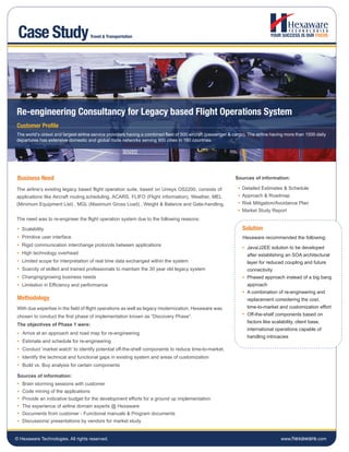 Case Study                          Travel & Transportation




Re-engineering Consultancy for Legacy based Flight Operations System
Customer Profile
The world’s oldest and largest airline service providers having a combined fleet of 500 aircraft (passenger & cargo). The airline having more than 1500 daily
departures has extensive domestic and global route networks serving 900 cities in 160 countries.




 Business Need                                                                                                 Sources of information:

The airline’s existing legacy based flight operation suite, based on Unisys OS2200, consists of                   Detailed Estimates & Schedule
applications like Aircraft routing,scheduling, ACARS, FLIFO (Flight information), Weather, MEL                    Approach & Roadmap
(Minimum Equipment List) , MGL (Maximum Gross Load) , Weight & Balance and Gate-handling.                         Risk Mitigation/Avoidance Plan
                                                                                                                  Market Study Report
The need was to re-engineer the flight operation system due to the following reasons:

   Scalability                                                                                                    Solution
   Primitive user interface                                                                                       Hexaware recommended the following:
   Rigid communication interchange protocols between applications
                                                                                                                     Java/J2EE solution to be developed
   High technology overhead                                                                                          after establishing an SOA architectural
   Limited scope for interpretation of real time data exchanged within the system                                    layer for reduced coupling and future
   Scarcity of skilled and trained professionals to maintain the 30 year old legacy system                           connectivity
   Changing/growing business needs                                                                                   Phased approach instead of a big bang
   Limitation in Efficiency and performance                                                                          approach
                                                                                                                     A combination of re-engineering and
Methodology                                                                                                          replacement considering the cost,
With due expertise in the field of flight operations as well as legacy modernization, Hexaware was                   time-to-market and customization effort
chosen to conduct the first phase of implementation known as “Discovery Phase”.                                      Off-the-shelf components based on
                                                                                                                     factors like scalability, client base,
The objectives of Phase 1 were:
                                                                                                                     international operations capable of
   Arrive at an approach and road map for re-engineering
                                                                                                                     handling intricacies
   Estimate and schedule for re-engineering
   Conduct ‘market watch’ to identify potential off-the-shelf components to reduce time-to-market.
   Identify the technical and functional gaps in existing system and areas of customization
   Build vs. Buy analysis for certain components

Sources of information:
   Brain storming sessions with customer
   Code mining of the applications
   Provide an indicative budget for the development efforts for a ground up implementation
   The experience of airline domain experts @ Hexaware
   Documents from customer - Functional manuals & Program documents
   Discussions/ presentations by vendors for market study


© Hexaware Technologies. All rights reserved.                                                                                         www.hexaware.com
 