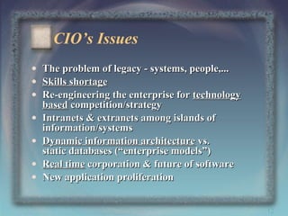 CIO’s Issues
•
•
•
•
•
•
•

The problem of legacy - systems, people,...
Skills shortage
Re-engineering the enterprise for technology
based competition/strategy
Intranets & extranets among islands of
information/systems
Dynamic information architecture vs.
static databases (“enterprise models”)
Real time corporation & future of software
New application proliferation
12

 