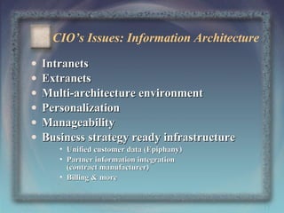 CIO’s Issues: Information Architecture
•
•
•
•
•
•

Intranets
Extranets
Multi-architecture environment
Personalization
Manageability
Business strategy ready infrastructure
• Unified customer data (Epiphany)
• Partner information integration
(contract manufacturer)
• Billing & more

17

 