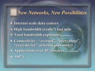New Networks, New Possibilities
• Internet scale data centers
• High bandwidth (really!) last mile
• Total bandwidth explosion (Continues…)
• Connectivity - “evernet”, “everyplace”,
“everydevice” (wireless plus more)
• Applications over IP, wireless, …transition
• ASP’s
21

 