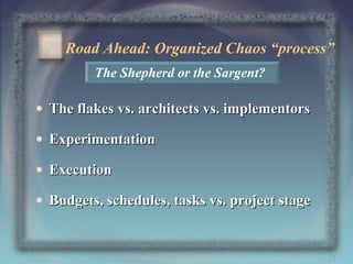 Road Ahead: Organized Chaos “process”
The Shepherd or the Sargent?

• The flakes vs. architects vs. implementors
• Experimentation
• Execution
• Budgets, schedules, tasks vs. project stage

25

 