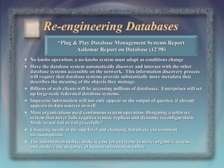 Re-engineering Databases
“Plug & Play Database Management Systems Report
Asilomar Report on Database (12/98)
• No knobs operation; a no-knobs system must adapt as conditions change
• Have the database system automatically discover and interact with the other
database systems accessible on the network. This information discovery process
will require that database systems provide substantially more metadata that
describes the meaning of the objects they manage.
• Billions of web clients will be accessing millions of databases. Enterprises will set
up large-scale federated database systems.
• Imprecise information will not only appear as the output of queries; it already
appears in data sources as well
• Most organizations need continuous system operation. Designing a software
system that never fails requires remote replicas and dynamic reconfiguration.
Made to not fail or fail gracefully?
• Changing needs at the app level and changing hardware environment –
no assumptions
• The information utility: make it easy for everyone to store, organize, access,
and analyze the majority of human information online

40

 