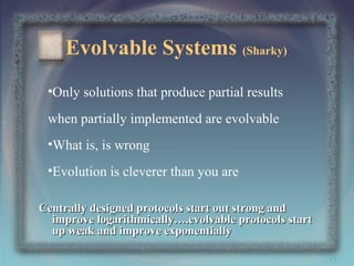 Evolvable Systems (Sharky)
•Only solutions that produce partial results
when partially implemented are evolvable
•What is, is wrong
•Evolution is cleverer than you are
Centrally designed protocols start out strong and
improve logarithmically….evolvable protocols start
up weak and improve exponentially
45

 
