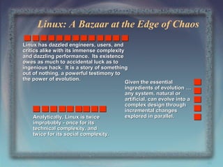 Linux: A Bazaar at the Edge of Chaos
Linux has dazzled engineers, users, and
critics alike with its immense complexity
and dazzling performance. Its existence
owes as much to accidental luck as to
ingenious hack. It is a story of something
out of nothing, a powerful testimony to
the power of evolution.
Given the essential
ingredients of evolution …
any system, natural or
artificial, can evolve into a
complex design through
incremental changes
explored in parallel.
Analytically, Linux is twice
improbably - once for its
technical complexity, and
twice for its social complexity.

46

 