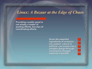 Linux: A Bazaar at the Edge of Chaos
Providing a public good is
not simply a matter of
pooling efforts, but also of
coordinating efforts.

Given the essential
ingredients of evolution …
any system, natural or
artificial, can evolve into a
complex design through
incremental changes
explored in parallel.

48

 