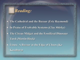 Reading:
• The Cathedral and the Bazaar (Eric Raymond)
• In Praise of Evolvable Systems (Clay Shirky)
• The Circus Midget and the Fossilized Dinosaur
Turd (Martin Hock)
• Linux: A Bazaar at the Edge of Chaos (Ko
Kusabara)
53

 