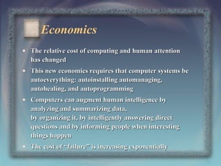 Economics
• The relative cost of computing and human attention
has changed
• This new economics requires that computer systems be
autoeverything: autoinstalling automanaging,
autohealing, and autoprogramming
• Computers can augment human intelligence by
analyzing and summarizing data,
by organizing it, by intelligently answering direct
questions and by informing people when interesting
things happen
• The cost of “failure” is increasing exponentially
54

 