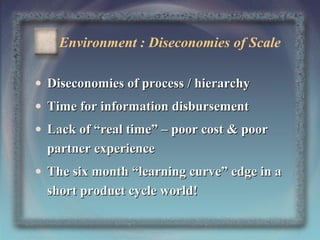 Environment : Diseconomies of Scale
• Diseconomies of process / hierarchy
• Time for information disbursement
• Lack of “real time” – poor cost & poor
partner experience
• The six month “learning curve” edge in a
short product cycle world!
7

 