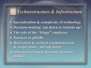 Technostructure & Infostructure
•
•
•
•
•

Specialization & complexity of technology
Decision-making: top down or bottom up?
The role of the “fringe” employee
Nuances as pitfalls
Horizontal & vertical communication
& cooperation - not top down
• Information based, dynamic decision
making
8

 