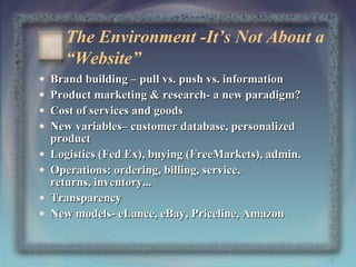 The Environment -It’s Not About a
“Website”
•
•
•
•
•
•
•
•

Brand building – pull vs. push vs. information
Product marketing & research- a new paradigm?
Cost of services and goods
New variables– customer database, personalized
product
Logistics (Fed Ex), buying (FreeMarkets), admin.
Operations: ordering, billing, service,
returns, inventory...
Transparency
New models- eLance, eBay, Priceline, Amazon

9

 