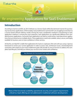 DATASHEET
Re-engineering Applications for SaaS Enablement
 Introduction
 According to Gartner and IDC, by 2012 Software as a Service (SaaS) will be the dominant manner for purchas-
 ing new business applications. Unfortunately, many traditional on-premise ISV's are struggling to transition to
 a service based software delivery model. Among the many complexities involved in transitioning to SaaS,
 application readiness is among the most important. SaaS applications are signi cantly di erent from stan-
 dard business applications. Successful SaaS applications are built as multi-tenant, meta-data driven applica-
 tions that are shared across multiple clients. These applications need to be scalable, robust, secure, and highly
 available for business users to have con dence in these services.

 At Ekartha, we help ISV's enable their applications for SaaS at a rapid pace. We work with you using a rigorous
 framework to review your current application in order to assess risks, architecture issues, and development
 constraints with respect to your SaaS enablement goals. We provide an array of services to address the com-
 plete SaaS lifecycle, and help you release your service to the market with con dence.

                                 Key Elements of a Successful SaaS Application


                                              Multi-Tenancy
                                                 & Shared        Security
                                              Infrastructure


                                 Robustness                                    Interactive
                                   & Fault                                        User
                                  Tolerance          Robust                     Interface

                                                    Extensible
                                                   Architecture
                                 Monitoring
                                 of Service                                    Scalability
                                  Quality

                                                               Customization
                                              Metering and
                                                                    &
                                                 Billing
                                                               Con guration




       Many of the functional, scalability, operational, security, and support requirements
       critical to a SaaS offering are not addressed in traditional software development.
 