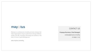 CONTACT US
Pradeepa Ravindran, Chief Strategist
pradeepa@mayotus.consulting
91 89392 11122
Mayotus is a professional consulting services company that
helps Organizations improve performance through effective
people. We offer consulting, technology and solutions in the
area of Human Capital Management.
www.mayotus.consulting
 