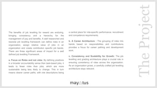 The benefits of job levelling for reward are enduring,
bringing consistency and a hierarchy for the
management of pay and benefits. A well researched and
resolute job levelling framework can define roles in an
organization, assign relative value of jobs in an
organization and create contribution specific job bands.
There are three significant areas of impact for a well
defined job levelling Framework.
a. Focus on Roles and not Jobs: By defining positions
in a broader accountability sense than task-based jobs, it
leads to fewer roles than jobs, which are more
sustainable being less likely to change. This in turn
means clearer career paths, with role descriptions being
central
​a central place for role-specific performance, recruitment
and competence requirements.
​b. A Career Architecture : The grouping of roles into
bands based on responsibilities and contributions
provides a focus for career pathing and development
work.
​c. Consistency and Scalability for Growth: The job
levelling and grading architecture plays a crucial role in
ensuring consistency of roles across the organization.
As an organization grows, a carefully crafted job levelling
architecture stays relevant.
TheProject
 