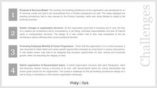 ​Products & Services Model: The existing Job levelling architecture at the organization was developed for an
IT services model and had to be reconsidered from a Product perspective as well. The newly designed job
levelling architecture had to stay relevant to the Product business, while also being flexible to adapt to the
evolving business.
Drastic changes in organization structure: As the organization grew fast in business and in size, the lack
of a resilient job architecture led to inconsistency in job titling, individual responsibilities and lack of internal
parity in compensation structure. The design of a new system had to also map employees to the job
architecture without affecting their current positional benefits.
Promoting Employee Mobility & Career Progression: Given that the organization is in a niche business, it
was important to retain talent and career growth opportunities emerged as a key factor in various discussions.
A role based career map had to be designed that provided opportunities for both vertical and horizontal
growth, while not disturbing the integrity of roles.
Hybrid organization & Decentralized teams: A hybrid organization structure with each Geography, client
and Business domain having a structure of its own, with decentralized teams for critical deliverables had
shown great results for the organization. This posed a challenge for the job levelling architecture design as it
had to bring in consistency in this diverse organization landscape.
Challenges
1
2
3
4
 