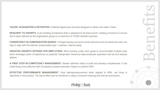 ​TALENT ACQUISITION & RETENTION: A Market aligned job structure designed to attract and retain Talent.
​RESILIENT TO GROWTH: A job levelling architecture that is designed to be future proof, creating provisions to ensure
that it stays relevant as the organization grows to a maximum of 10,000 member business.
​CONSISTENCY IN COMPENSATION BANDS: A Single banding structure across technical and non-technical roles can
help to align with the internal compensation grid – maintain internal parity.
​GREATER GROWTH OPTIONS FOR EMPLOYEES: More leveling under each grade to accommodate multiple roles
which leverages years of experience vs potential. Designation hierarchy helps employee aspiration over all and reduces
attrition.
​A FIRST STEP IN COMPETENCY MANAGEMENT: Stream definition helps to build and develop competencies. It can
make hiring more effective with Competency based evaluation based on position KRA.
​EFFECTIVE PERFORMANCE MANAGEMENT: Goal setting/measurement when aligned to KRA, can bring in
objectivity in the process. The same effect can be beneficial in salary increment indexing and internal promotions.
Benefits
 