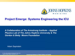 © The Johns Hopkins University and The Johns
Hopkins Health System Corporation, 2011
© The Johns Hopkins University and The Johns
Hopkins Health System Corporation, 2011
Project Emerge: Systems Engineering the ICU
Adam Sapirstein
Armstrong Institute for Patient Safety and Quality
1
A Collaboration of The Armstrong Institute – Applied
Physics Lab of The Johns Hopkins University & The
Gordon & Betty Moore Foundation
 