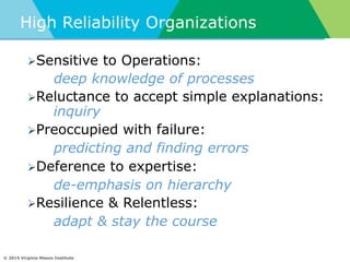 © 2015 Virginia Mason Institute
High Reliability Organizations
Ø Sensitive to Operations:
deep knowledge of processes
Ø Reluctance to accept simple explanations:
inquiry
Ø Preoccupied with failure:
predicting and finding errors
Ø Deference to expertise:
de-emphasis on hierarchy
Ø Resilience & Relentless:
adapt & stay the course
 