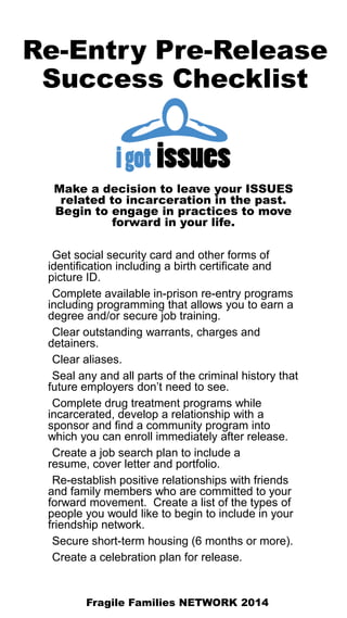 Re-Entry Pre-Release
Success Checklist
Make a decision to leave your ISSUES
related to incarceration in the past.
Begin to engage in practices to move
forward in your life.
Get social security card and other forms of
identification including a birth certificate and
picture ID.
Complete available in-prison re-entry programs
including programming that allows you to earn a
degree and/or secure job training.
Clear outstanding warrants, charges and
detainers.
Clear aliases.
Seal any and all parts of the criminal history that
future employers don’t need to see.
Complete drug treatment programs while
incarcerated, develop a relationship with a
sponsor and find a community program into
which you can enroll immediately after release.
Create a job search plan to include a
resume, cover letter and portfolio.
Re-establish positive relationships with friends
and family members who are committed to your
forward movement. Create a list of the types of
people you would like to begin to include in your
friendship network.
Secure short-term housing (6 months or more).
Create a celebration plan for release.
Fragile Families NETWORK 2014
 