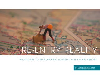1
RE-ENTRY REALITY
YOUR GUIDE TO RELAUNCHING YOURSELF AFTER BEING ABROAD
by Cate Brubaker, PhD
 