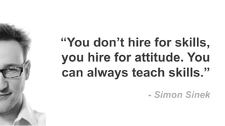“You don’t hire for skills,
you hire for attitude. You
can always teach skills.”
- Simon Sinek
 