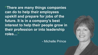 “There are many things companies
can do to help their employees
upskill and prepare for jobs of the
future. It is in a company’s best
interest to help their people grow in
their profession or into leadership
roles…”
- Michelle Prince
 