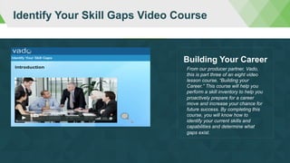 Identify Your Skill Gaps Video Course
From our producer partner, Vado,
this is part three of an eight video
lesson course, “Building your
Career.” This course will help you
perform a skill inventory to help you
proactively prepare for a career
move and increase your chance for
future success. By completing this
course, you will know how to
identify your current skills and
capabilities and determine what
gaps exist.
Building Your Career
 
