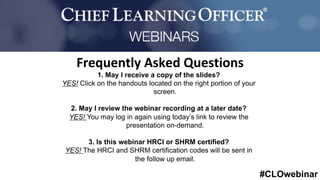 #CLOwebinar
	 	
		
1. May I receive a copy of the slides?
YES! Click on the handouts located on the right portion of your
screen.
2. May I review the webinar recording at a later date?
YES! You may log in again using today’s link to review the
presentation on-demand.
3. Is this webinar HRCI or SHRM certified?
YES! The HRCI and SHRM certification codes will be sent in
the follow up email.
Frequently	Asked	Questions	
 