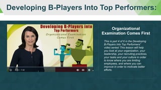 Developing B-Players Into Top Performers:
This is part 4 of 6 in the Developing
B-Players Into Top Performers”
video series! This lesson will help
you look at your organization, your
leadership, your recruiting practices,
your tasks and your culture in order
to know where you are limiting
employees, and where you can
improve in order to motivate better
efforts.
Organizational
Examination Comes First
 