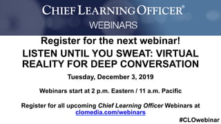 #CLOwebinar
	 	
		
Register for the next webinar!
LISTEN UNTIL YOU SWEAT: VIRTUAL
REALITY FOR DEEP CONVERSATION
Tuesday, December 3, 2019
Webinars start at 2 p.m. Eastern / 11 a.m. Pacific
Register for all upcoming Chief Learning Officer Webinars at
clomedia.com/webinars
 