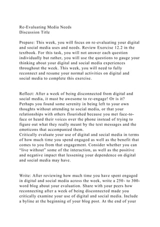 Re-Evaluating Media Needs
Discussion Title
Prepare: This week, you will focus on re-evaluating your digital
and social media uses and needs. Review Exercise 12.2 in the
textbook. For this task, you will not answer each question
individually but rather, you will use the questions to gauge your
thinking about your digital and social media experiences
throughout the week. This week, you will need to fully
reconnect and resume your normal activities on digital and
social media to complete this exercise.
Reflect: After a week of being disconnected from digital and
social media, it must be awesome to re-engage! Or is it?
Perhaps you found some serenity in being left to your own
thoughts without attending to social media, or that your
relationships with others flourished because you met face-to-
face or heard their voices over the phone instead of trying to
figure out what they really meant by the text messages and the
emoticons that accompanied them.
Critically evaluate your use of digital and social media in terms
of how much time you spend engaged as well as the benefit that
comes to you from that engagement. Consider whether you can
“live without” some of the interaction, as well as the positive
and negative impact that lessening your dependence on digital
and social media may have.
Write: After reviewing how much time you have spent engaged
in digital and social media across the week, write a 250- to 300-
word blog about your evaluation. Share with your peers how
reconnecting after a week of being disconnected made you
critically examine your use of digital and social media. Include
a byline at the beginning of your blog post. At the end of your
 