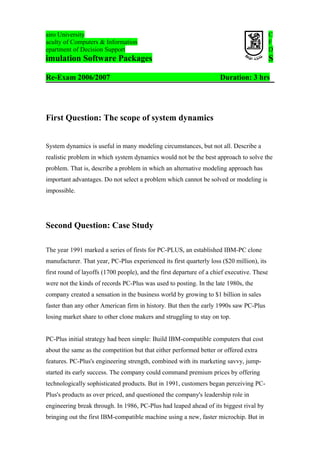 airo University
aculty of Computers & Information
epartment of Decision Support

C
F
D

imulation Software Packages

S

Re-Exam 2006/2007

Duration: 3 hrs

First Question: The scope of system dynamics
System dynamics is useful in many modeling circumstances, but not all. Describe a
realistic problem in which system dynamics would not be the best approach to solve the
problem. That is, describe a problem in which an alternative modeling approach has
important advantages. Do not select a problem which cannot be solved or modeling is
impossible.

Second Question: Case Study
The year 1991 marked a series of firsts for PC-PLUS, an established IBM-PC clone
manufacturer. That year, PC-Plus experienced its first quarterly loss ($20 million), its
first round of layoffs (1700 people), and the first departure of a chief executive. These
were not the kinds of records PC-Plus was used to posting. In the late 1980s, the
company created a sensation in the business world by growing to $1 billion in sales
faster than any other American firm in history. But then the early 1990s saw PC-Plus
losing market share to other clone makers and struggling to stay on top.
PC-Plus initial strategy had been simple: Build IBM-compatible computers that cost
about the same as the competition but that either performed better or offered extra
features. PC-Plus's engineering strength, combined with its marketing savvy, jumpstarted its early success. The company could command premium prices by offering
technologically sophisticated products. But in 1991, customers began perceiving PCPlus's products as over priced, and questioned the company's leadership role in
engineering break through. In 1986, PC-Plus had leaped ahead of its biggest rival by
bringing out the first IBM-compatible machine using a new, faster microchip. But in

 