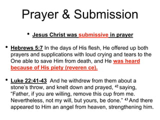 Prayer & Submission
• Jesus Christ was submissive in prayer
• Hebrews 5:7 In the days of His flesh, He offered up both
prayers and supplications with loud crying and tears to the
One able to save Him from death, and He was heard
because of His piety (reveren ce).
• Luke 22:41-43 And he withdrew from them about a
stone’s throw, and knelt down and prayed, 42 saying,
“Father, if you are willing, remove this cup from me.
Nevertheless, not my will, but yours, be done.” 43 And there
appeared to Him an angel from heaven, strengthening him.
 