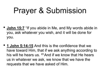 Prayer & Submission
• John 15:7 “If you abide in Me, and My words abide in
you, ask whatever you wish, and it will be done for
you.
• 1 John 5:14-15 And this is the confidence that we
have toward Him, that if we ask anything according to
his will he hears us. 15 And if we know that He hears
us in whatever we ask, we know that we have the
requests that we have asked of Him.
 