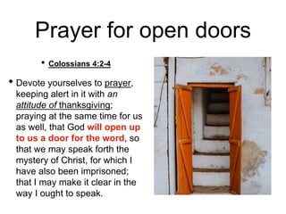 Prayer for open doors
• Colossians 4:2-4
• Devote yourselves to prayer,
keeping alert in it with an
attitude of thanksgiving;
praying at the same time for us
as well, that God will open up
to us a door for the word, so
that we may speak forth the
mystery of Christ, for which I
have also been imprisoned;
that I may make it clear in the
way I ought to speak.
 