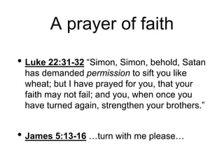 A prayer of faith
• Luke 22:31-32 “Simon, Simon, behold, Satan
has demanded permission to sift you like
wheat; but I have prayed for you, that your
faith may not fail; and you, when once you
have turned again, strengthen your brothers.”
• James 5:13-16 …turn with me please…
 