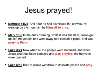 Jesus prayed!
• Matthew 14:23 And after he had dismissed the crowds, He
went up on the mountain by Himself to pray.
• Mark 1:35 In the early morning, while it was still dark, Jesus got
up, left the house, and went away to a secluded place, and was
praying there.
• Luke 3:21 Now when all the people were baptized, and when
Jesus also had been baptized and was praying, the heavens
were opened,
• Luke 5:16 But He would withdraw to desolate places and pray.
 