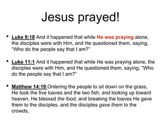 Jesus prayed!
• Luke 9:18 And it happened that while He was praying alone,
the disciples were with Him, and He questioned them, saying,
“Who do the people say that I am?”
• Luke 11:1 And it happened that while He was praying alone, the
disciples were with Him, and He questioned them, saying, “Who
do the people say that I am?”
• Matthew 14:19 Ordering the people to sit down on the grass,
He took the five loaves and the two fish, and looking up toward
heaven, He blessed the food, and breaking the loaves He gave
them to the disciples, and the disciples gave them to the
crowds,
 