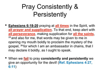 Pray Consistently &
Persistently
• Ephesians 6:18-20 praying at all times in the Spirit, with
all prayer and supplication. To that end, keep alert with
all perseverance, making supplication for all the saints,
19 and also for me, that words may be given to me in
opening my mouth boldly to proclaim the mystery of the
gospel, 20 for which I am an ambassador in chains, that I
may declare it boldly, as I ought to speak.
• When we fail to pray consistently and persistently we
give an opportunity for the devil! (Ref. Ephesians 4:27,
6:11)
 