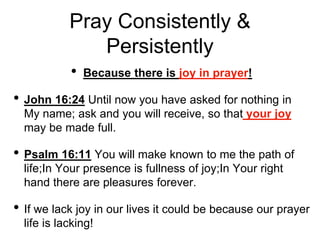 Pray Consistently &
Persistently
• Because there is joy in prayer!
• John 16:24 Until now you have asked for nothing in
My name; ask and you will receive, so that your joy
may be made full.
• Psalm 16:11 You will make known to me the path of
life;In Your presence is fullness of joy;In Your right
hand there are pleasures forever.
• If we lack joy in our lives it could be because our prayer
life is lacking!
 
