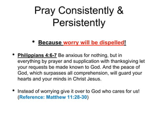 Pray Consistently &
Persistently
• Because worry will be dispelled!
• Philippians 4:6-7 Be anxious for nothing, but in
everything by prayer and supplication with thanksgiving let
your requests be made known to God. And the peace of
God, which surpasses all comprehension, will guard your
hearts and your minds in Christ Jesus.
• Instead of worrying give it over to God who cares for us!
(Reference: Matthew 11:28-30)
 