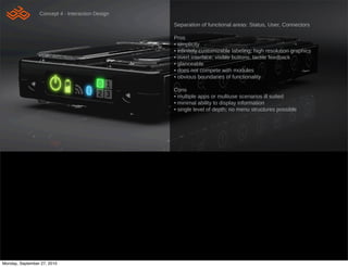 Concept 4 - Interaction Design

                                                  Separation of functional areas: Status, User, Connectors

                                                  Pros
                                                  • simplicity
                                                  • in!nitely customizable labeling; high resolution graphics
                                                  • overt interface; visible buttons, tactile feedback
                                                  • glanceable
                                                  • does not compete with modules
                                                  • obvious boundaries of functionality

                                                  Cons
                                                  • multiple apps or multiuse scenarios ill suited
                                                  • minimal ability to display information
                                                  • single level of depth; no menu structures possible




Monday, September 27, 2010
 