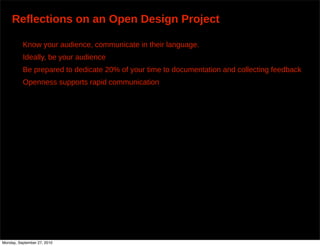 Reflections on an Open Design Project

          Know your audience, communicate in their language.
          Ideally, be your audience
          Be prepared to dedicate 20% of your time to documentation and collecting feedback
          Openness supports rapid communication




Monday, September 27, 2010
 