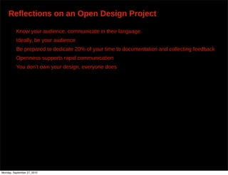 Reflections on an Open Design Project

          Know your audience, communicate in their language.
          Ideally, be your audience
          Be prepared to dedicate 20% of your time to documentation and collecting feedback
          Openness supports rapid communication
          You don’t own your design, everyone does




Monday, September 27, 2010
 
