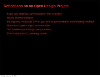 Reflections on an Open Design Project

          Know your audience, communicate in their language.
          Ideally, be your audience
          Be prepared to dedicate 20% of your time to documentation and collecting feedback
          Openness supports rapid communication
          You don’t own your design, everyone does
          Community doesnʼt come easy or free




Monday, September 27, 2010
 
