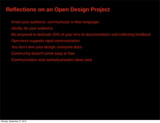 Reflections on an Open Design Project

          Know your audience, communicate in their language.
          Ideally, be your audience
          Be prepared to dedicate 20% of your time to documentation and collecting feedback
          Openness supports rapid communication
          You don’t own your design, everyone does
          Community doesnʼt come easy or free
          Communication and contextualization takes care




Monday, September 27, 2010
 