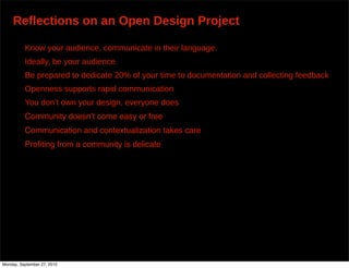 Reflections on an Open Design Project

          Know your audience, communicate in their language.
          Ideally, be your audience
          Be prepared to dedicate 20% of your time to documentation and collecting feedback
          Openness supports rapid communication
          You don’t own your design, everyone does
          Community doesnʼt come easy or free
          Communication and contextualization takes care
          Proﬁting from a community is delicate




Monday, September 27, 2010
 